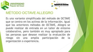 MÉTODO OCTAVE ALLEGRO
Es una variante simplificada del método de OCTAVE
que se centra en los activos de la información. Igual
que los anteriores métodos de OCTAVE, Allegro se
puede realizar de entrada en un taller de entorno
colaborativo, pero también es muy apropiado para
las personas que desean realizar la evaluación de
riesgo sin una amplia participación de la
organización o experiencia.
 
