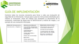 GUÍA DE IMPLEMENTACIÓN
Contiene todos los recursos necesarios para llevar a cabo una evaluación de
seguridad de la información. Incluye paso a paso las instrucciones detalladas para
realizar la evaluación, hojas de trabajo que acompaña al documento de la
evaluación, materiales de apoyo para la identificación y análisis de riesgos, y un
ejemplo de una evaluación efectuada.
 