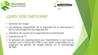 ¿QUIÉN DEBE PARTICIPAR?
 Gerentes de riesgos
 Las personas responsables de la seguridad de la información o
de la conformidad de una organización
 Miembros del equipo de la seguridad de la información
 Consultores de TI
 El personal de organizaciones que implementan o que buscan
cumplir con la norma ISO 27001 y que están involucrados en un
programa de gestión de riesgos basado en la metodología
OCTAVE
 