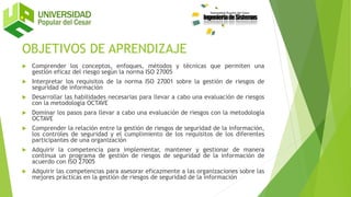 OBJETIVOS DE APRENDIZAJE
 Comprender los conceptos, enfoques, métodos y técnicas que permiten una
gestión eficaz del riesgo según la norma ISO 27005
 Interpretar los requisitos de la norma ISO 27001 sobre la gestión de riesgos de
seguridad de información
 Desarrollar las habilidades necesarias para llevar a cabo una evaluación de riesgos
con la metodología OCTAVE
 Dominar los pasos para llevar a cabo una evaluación de riesgos con la metodología
OCTAVE
 Comprender la relación entre la gestión de riesgos de seguridad de la información,
los controles de seguridad y el cumplimiento de los requisitos de los diferentes
participantes de una organización
 Adquirir la competencia para implementar, mantener y gestionar de manera
continua un programa de gestión de riesgos de seguridad de la información de
acuerdo con ISO 27005
 Adquirir las competencias para asesorar eficazmente a las organizaciones sobre las
mejores prácticas en la gestión de riesgos de seguridad de la información
 