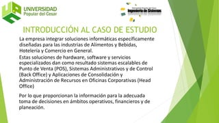 INTRODUCCIÓN AL CASO DE ESTUDIO
La empresa integrar soluciones informáticas específicamente
diseñadas para las industrias de Alimentos y Bebidas,
Hotelería y Comercio en General.
Estas soluciones de hardware, software y servicios
especializados dan como resultado sistemas escalables de
Punto de Venta (POS), Sistemas Administrativos y de Control
(Back Office) y Aplicaciones de Consolidación y
Administración de Recursos en Oficinas Corporativas (Head
Office)
Por lo que proporcionan la información para la adecuada
toma de decisiones en ámbitos operativos, financieros y de
planeación.
 
