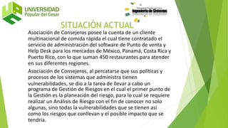 SITUACIÓN ACTUAL
Asociación de Consejeros posee la cuenta de un cliente
multinacional de comida rápida el cual tiene contratado el
servicio de administración del software de Punto de venta y
Help Desk para los mercados de México, Panamá, Costa Rica y
Puerto Rico, con lo que suman 450 restaurantes para atender
en sus diferentes regiones.
Asociación de Consejeros, al percatarse que sus políticas y
procesos de los sistemas que administra tienen
vulnerabilidades, se dio a la tarea de llevar a cabo un
programa de Gestión de Riesgos en el cual el primer punto de
la Gestión es la planeación del riesgo, para lo cual se requiere
realizar un Análisis de Riesgo con el fin de conocer no solo
algunas, sino todas la vulnerabilidades que se tienen así
como los riesgos que conllevan y el posible impacto que se
tendría.
 