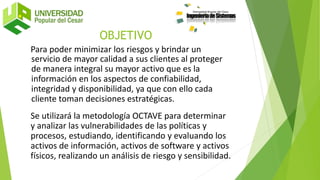 OBJETIVO
Para poder minimizar los riesgos y brindar un
servicio de mayor calidad a sus clientes al proteger
de manera integral su mayor activo que es la
información en los aspectos de confiabilidad,
integridad y disponibilidad, ya que con ello cada
cliente toman decisiones estratégicas.
Se utilizará la metodología OCTAVE para determinar
y analizar las vulnerabilidades de las políticas y
procesos, estudiando, identificando y evaluando los
activos de información, activos de software y activos
físicos, realizando un análisis de riesgo y sensibilidad.
 