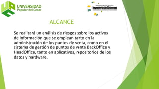 Se realizará un análisis de riesgos sobre los activos
de información que se emplean tanto en la
administración de los puntos de venta, como en el
sistema de gestión de puntos de venta BackOffice y
HeadOffice, tanto en aplicativos, repositorios de los
datos y hardware.
ALCANCE
 