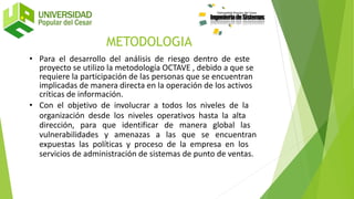 • Para el desarrollo del análisis de riesgo dentro de este
proyecto se utilizo la metodología OCTAVE , debido a que se
requiere la participación de las personas que se encuentran
implicadas de manera directa en la operación de los activos
críticas de información.
• Con el objetivo de involucrar a todos los niveles de la
organización desde los niveles operativos hasta la alta
dirección, para que identificar de manera global las
vulnerabilidades y amenazas a las que se encuentran
expuestas las políticas y proceso de la empresa en los
servicios de administración de sistemas de punto de ventas.
METODOLOGIA
 