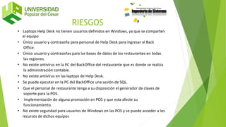 • Laptops Help Desk no tienen usuarios definidos en Windows, ya que se comparten
el equipo
• Único usuario y contraseña para personal de Help Desk para ingresar al Back
Office.
• Único usuario y contraseñas para las bases de datos de los restaurantes en todas
las regiones.
• No existe antivirus en la PC del BackOffice del restaurante que es donde se realiza
la administración contable.
• No existe antivirus en las laptops de Help Desk.
• Se puede ejecutar en la PC del BackOffice una sesión de SQL.
• Que el personal de restaurante tenga a su disposición el generador de claves de
soporte para la POS.
• Implementación de alguna promoción en POS y que esta afecte su
funcionamiento.
• No existe seguridad para usuarios de Windows en las POS y se puede acceder a los
recursos de dichos equipos
RIESGOS
 