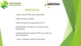 • Hacer que los POS sean inoperantes.
• Robo de base de datos.
• Robo de logs de transacciones de TC.
• Manipulación de datos en inventario de los
restaurantes.
• Manipulación de ventas en POS, por medio de
clave de soporte.
• Virus o software malicioso Amenazas
AMENAZAS
 