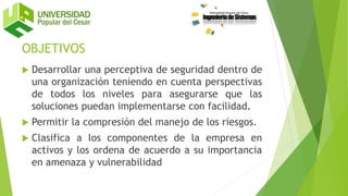 OBJETIVOS
 Desarrollar una perceptiva de seguridad dentro de
una organización teniendo en cuenta perspectivas
de todos los niveles para asegurarse que las
soluciones puedan implementarse con facilidad.
 Permitir la compresión del manejo de los riesgos.
 Clasifica a los componentes de la empresa en
activos y los ordena de acuerdo a su importancia
en amenaza y vulnerabilidad
 