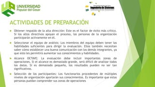 ACTIVIDADES DE PREPARACIÓN
 Obtener respaldo de la alta dirección: Este es el factor de éxito más crítico.
Si los altos directivos apoyan el proceso, las personas de la organización
participarán activamente en él.
 Seleccionar el equipo de análisis: Los miembros del equipo deben tener las
habilidades suficientes para dirigir la evaluación. Ellos también necesitan
saber cómo establecer una buena comunicación con los demás integrantes, ya
que esto les permitirá aumentar sus conocimientos y habilidades.
 Alcance OCTAVE: La evaluación debe incluir importantes zonas de
operaciones. Si el alcance es demasiado grande, será difícil de analizar todos
los datos. Si es demasiado pequeño, los resultados pueden no ser tan
significativos.
 Selección de los participantes: Los funcionarios procedentes de múltiples
niveles de organización aportarán sus conocimientos. Es importante que estas
personas puedan comprender sus zonas de operaciones
 