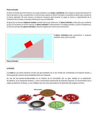 Plano inclinado
El plano inclinado permite levantar una carga mediante una rampa o pendiente. Esta máquina simple descompone la
fuerza del peso en dos componentes: la normal (que soporta el plano inclinado) y la paralela al plano (que compensa
la fuerza aplicada). De esta manera, el esfuerzo necesario para levantar la carga es menor y, dependiendo de la
inclinación de la rampa, la ventaja mecánica es muy considerable.
Al igual que las demás máquinas simples cambian fuerza por distancias. El plano inclinado se descubre por accidente
ya que se encuentra en forma natural, el plano inclinado es básicamente un triángulo donde su utiliza la hipotenusa,
la función principal del plano inclinadoes levantar objetos por encima de la Horizontal.

El plano inclinado puede presentarse o expresar
también como cuña o tornillo.

Plano inclinado

LA RUEDA
La rueda es una pieza mecánica circular que gira alrededor de un eje. Puede ser considerada una máquina simple, y
forma parte del conjunto denominadoelementos de máquinas.
Es uno de los inventos fundamentales en la Historia de la humanidad, por su gran utilidad en la elaboración
de alfarería, en el transporte terrestre, y como componente fundamental de diversas máquinas. El conocimiento de su
origen se pierde en el tiempo, y sus múltiples usos han sido esenciales en el desarrollo del progreso humano.

 