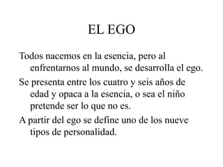 EL EGO
Todos nacemos en la esencia, pero al
enfrentarnos al mundo, se desarrolla el ego.
Se presenta entre los cuatro y seis años de
edad y opaca a la esencia, o sea el niño
pretende ser lo que no es.
A partir del ego se define uno de los nueve
tipos de personalidad.
 