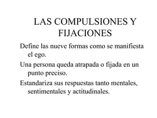 LAS COMPULSIONES Y
FIJACIONES
Define las nueve formas como se manifiesta
el ego.
Una persona queda atrapada o fijada en un
punto preciso.
Estandariza sus respuestas tanto mentales,
sentimentales y actitudinales.
 