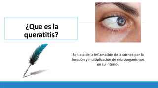 ¿Que es la
queratitis?
Se trata de la inflamación de la córnea por la
invasión y multiplicación de microorganismos
en su interior.
 