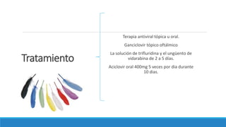 Tratamiento
Terapia antiviral tópica u oral.
Ganciclovir tópico oftálmico
La solución de trifluridina y el ungüento de
vidarabina de 2 a 5 días.
Aciclovir oral 400mg 5 veces por dia durante
10 dias.
 