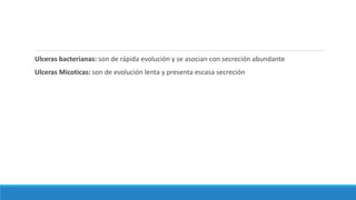Ulceras bacterianas: son de rápida evolución y se asocian con secreción abundante
Ulceras Micoticas: son de evolución lenta y presenta escasa secreción
 