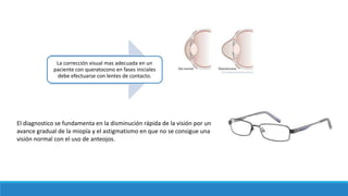 La corrección visual mas adecuada en un
paciente con queratocono en fases iniciales
debe efectuarse con lentes de contacto.
El diagnostico se fundamenta en la disminución rápida de la visión por un
avance gradual de la miopía y el astigmatismo en que no se consigue una
visión normal con el uso de anteojos.
 
