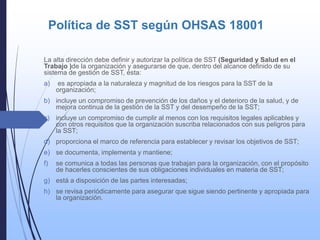 Política de SST según OHSAS 18001
La alta dirección debe definir y autorizar la política de SST (Seguridad y Salud en el
Trabajo )de la organización y asegurarse de que, dentro del alcance definido de su
sistema de gestión de SST, ésta:
a) es apropiada a la naturaleza y magnitud de los riesgos para la SST de la
organización;
b) incluye un compromiso de prevención de los daños y el deterioro de la salud, y de
mejora continua de la gestión de la SST y del desempeño de la SST;
c) incluye un compromiso de cumplir al menos con los requisitos legales aplicables y
con otros requisitos que la organización suscriba relacionados con sus peligros para
la SST;
d) proporciona el marco de referencia para establecer y revisar los objetivos de SST;
e) se documenta, implementa y mantiene;
f) se comunica a todas las personas que trabajan para la organización, con el propósito
de hacerles conscientes de sus obligaciones individuales en materia de SST;
g) está a disposición de las partes interesadas;
h) se revisa periódicamente para asegurar que sigue siendo pertinente y apropiada para
la organización.
 