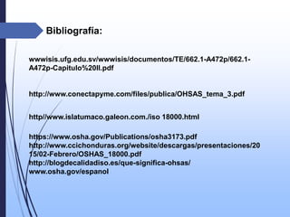 Bibliografía:
http//www.islatumaco.galeon.com./iso 18000.html
https://www.osha.gov/Publications/osha3173.pdf
http://www.ccichonduras.org/website/descargas/presentaciones/20
15/02-Febrero/OSHAS_18000.pdf
http://blogdecalidadiso.es/que-significa-ohsas/
www.osha.gov/espanol
wwwisis.ufg.edu.sv/wwwisis/documentos/TE/662.1-A472p/662.1-
A472p-Capitulo%20II.pdf
http://www.conectapyme.com/files/publica/OHSAS_tema_3.pdf
 