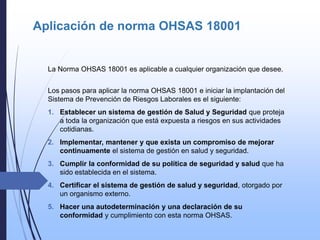 Aplicación de norma OHSAS 18001
La Norma OHSAS 18001 es aplicable a cualquier organización que desee.
Los pasos para aplicar la norma OHSAS 18001 e iniciar la implantación del
Sistema de Prevención de Riesgos Laborales es el siguiente:
1. Establecer un sistema de gestión de Salud y Seguridad que proteja
a toda la organización que está expuesta a riesgos en sus actividades
cotidianas.
2. Implementar, mantener y que exista un compromiso de mejorar
continuamente el sistema de gestión en salud y seguridad.
3. Cumplir la conformidad de su política de seguridad y salud que ha
sido establecida en el sistema.
4. Certificar el sistema de gestión de salud y seguridad, otorgado por
un organismo externo.
5. Hacer una autodeterminación y una declaración de su
conformidad y cumplimiento con esta norma OHSAS.
 