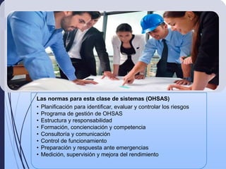 Las normas para esta clase de sistemas (OHSAS)
• Planificación para identificar, evaluar y controlar los riesgos
• Programa de gestión de OHSAS
• Estructura y responsabilidad
• Formación, concienciación y competencia
• Consultoría y comunicación
• Control de funcionamiento
• Preparación y respuesta ante emergencias
• Medición, supervisión y mejora del rendimiento
 