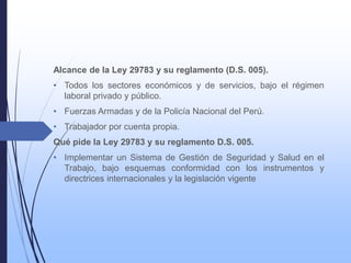 Alcance de la Ley 29783 y su reglamento (D.S. 005).
• Todos los sectores económicos y de servicios, bajo el régimen
laboral privado y público.
• Fuerzas Armadas y de la Policía Nacional del Perú.
• Trabajador por cuenta propia.
Qué pide la Ley 29783 y su reglamento D.S. 005.
• Implementar un Sistema de Gestión de Seguridad y Salud en el
Trabajo, bajo esquemas conformidad con los instrumentos y
directrices internacionales y la legislación vigente
 
