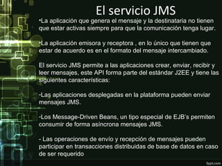 El servicio JMS
•La aplicación que genera el mensaje y la destinataria no tienen
que estar activas siempre para que la comunicación tenga lugar.

•La aplicación emisora y receptora , en lo único que tienen que
estar de acuerdo es en el formato del mensaje intercambiado.

El servicio JMS permite a las aplicaciones crear, enviar, recibir y
leer mensajes, este API forma parte del estándar J2EE y tiene las
siguientes características:

-Las aplicaciones desplegadas en la plataforma pueden enviar
mensajes JMS.

-Los Message-Driven Beans, un tipo especial de EJB’s permiten
consumir de forma asíncrona mensajes JMS.

- Las operaciones de envío y recepción de mensajes pueden
participar en transacciones distribuidas de base de datos en caso
de ser requerido
 
