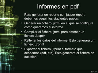Informes en pdf
    Para generar un reporte con jasper report
    debemos seguir los siguientes pasos:
•   Generar un fichero .jrxml en el que se configura
    cómo queremos el informe
•   Compilar el fichero .jrxml para obtener un
    fichero .jasper
•   Rellenar los datos del informe. Esto generará un
    fichero .jrprint
•   Exportar el fichero .jrprint al formato que
    deseemos (pdf, etc). Esto generará el fichero en
    cuestión.
 