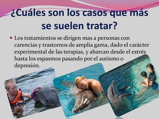 ¿Cuáles son los casos que más
      se suelen tratar?
 Los tratamientos se dirigen mas a personas con
 carencias y trastornos de amplia gama, dado el carácter
 experimental de las terapias, y abarcan desde el estrés
 hasta los espasmos pasando por el autismo o
 depresión.
 