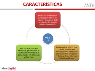 CARACTERÍSTICAS
Conformada
MiembrosFunción
Brinda las herramientas
para la ejecución de los
planes y programas de la
prestación del servicio
público de televisión
Es el principal interlocutor
con los usuarios y la
opinión publica en relación
con la difusión, protección
y defensa de los intereses
de los televidentes.
Vela por el acceso a la
televisión, garantizando el
pluralismo informativo, la
competencia y le eficiencia
del servicio
TV
 