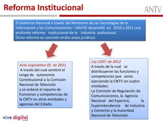 Reforma Institucional
Conformada
Función
El Gobierno Nacional a través del Ministerio de las Tecnologías de la
Información y las Comunicaciones – MinTIC desarrolló en 2010 y 2011 una
profunda reforma institucional de la industria audiovisual.
Dicha reforma se concretó endos actos jurídicos:
Acto Legislativo 02 de 2011
A través del cual seretiró el
rango de autonomía
Constitucional a la Comisión
Nacional de Televisión
y se ordenó el reparto de
Funciones y competencias de
la CNTV en otras entidades y
agencias del Estado.
Ley 1507 de 2012
A través de la cual se
distribuyeron las funciones y
competencias que venía
ejerciendo la CNTV en cuatro
entidades:
La Comisión de Regulación de
Comunicaciones, la Agencia
Nacional del Espectro, la
Superintendencia de Industria
y Comercio y la Autoridad
Nacional de Televisión.
 