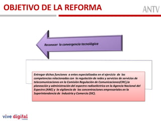 OBJETIVO DE LA REFORMA
Conformada
MiembrosFunciónEntregar dichas funciones a entes especializados en el ejercicio de las
competencias relacionadas con la regulación de redes y servicios de servicios de
telecomunicaciones en la Comisión Regulación de Comunicaciones(CRC),la
planeación y administración del espectro radioeléctrico en la Agencia Nacional del
Espectro (ANE) y la vigilancia de las concentraciones empresariales en la
Superintendencia de Industria y Comercio (SIC).
 