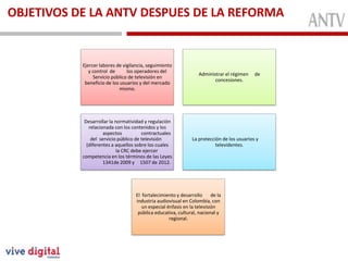 OBJETIVOS DE LA ANTV DESPUES DE LA REFORMA
MiembrosFunción
Ejercer labores de vigilancia, seguimiento
y control de los operadores del
Servicio público de televisión en
beneficio de los usuarios y del mercado
mismo.
Administrar el régimen de
concesiones.
Desarrollar la normatividad y regulación
relacionada con los contenidos y los
aspectos contractuales
del servicio público de televisión
(diferentes a aquellos sobre los cuales
la CRC debe ejercer
competencia en los términos de las Leyes
1341de 2009 y 1507 de 2012.
La protección de los usuarios y
televidentes.
El fortalecimiento y desarrollo de la
industria audiovisual en Colombia, con
un especial énfasis en la televisión
pública educativa, cultural, nacional y
regional.
 