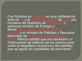 Fue fundada en Bagdad, en una conferencia entre el 10 y el 14 de septiembre de 1960 por iniciativa del Gobierno de Venezuela y entonces ministro de Energía y Minas venezolano Juan Pablo Pérez Alfonzo y el ministro de Petróleo y Recursos Minerales de Arabia Saudita,Abdullah al-Tariki. Alfonzo señaló que era necesario un "instrumento de defensa de los precios para evitar el despilfarro económico del petróleo que se agota sin posibilidad de renovarse".2