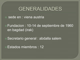 GENERALIDADESsede en : vienaaustriaFundacion : 10-14 de septiembre de 1960 en bagdad (irak)Secretario general : abdallasalemEstadosmiembros : 12