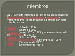 miembrosLa OPEP está integrada por cinco países fundadores (Arabia Saudí, Irak, Irán, Kuwait y Venezuela). Posteriormente, la organización se amplió con siete miembros mas :   Argelia   (Julio de 1969) Angola    (Enero de 2007) Ecuador  (entre 1973 a 1993, y nuevamente a partir de noviembre de 2007) Nigeria    (Julio de 1971) Emiratos Árabes Unidos (Noviembre de 1967) Libia        (Diciembre de 1962) Catar       (Diciembre de 1961)