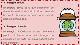 ■ Energía eólica
La energía eólica es la que obtenemos del
viento. De molinos de toda la vida a velas de
barcos, los humanos la hemos aprovechado
desde la antigüedad.
■ Energía hidráulica
La energía hidráulica es la que obtenemos
gracias a la fuerza de la caída del agua, por
ejemplo en un salto de agua natural como
una catarata
 