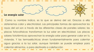 La energía solar
Como su nombre indica, es la que se deriva del sol. Gracias a ella
obtenemos calor y electricidad. Las principales formas de aprovechar los
rayos del sol son a través de las diferentes clases de paneles solares: las
placas fotovoltaicas transforman la luz solar en electricidad. Las placas
solares fototérmicas aprovechan la energía solar para generar calor en tu
vivienda. Y las termoeléctricas sirven fundamentalmente para calentar
agua gracias a la luz solar, aunque también se puede emplear para
calentar alimentos, o para destinarla a calefacción
 