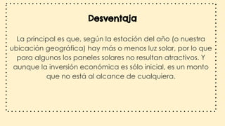 Desventaja
La principal es que, según la estación del año (o nuestra
ubicación geográfica) hay más o menos luz solar, por lo que
para algunos los paneles solares no resultan atractivos. Y
aunque la inversión económica es sólo inicial, es un monto
que no está al alcance de cualquiera.
 