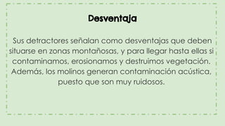 Desventaja
Sus detractores señalan como desventajas que deben
situarse en zonas montañosas, y para llegar hasta ellas si
contaminamos, erosionamos y destruimos vegetación.
Además, los molinos generan contaminación acústica,
puesto que son muy ruidosos.
 
