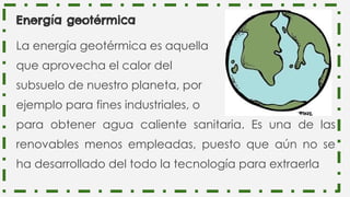 Energía geotérmica
La energía geotérmica es aquella
que aprovecha el calor del
subsuelo de nuestro planeta, por
ejemplo para fines industriales, o
para obtener agua caliente sanitaria. Es una de las
renovables menos empleadas, puesto que aún no se
ha desarrollado del todo la tecnología para extraerla
 