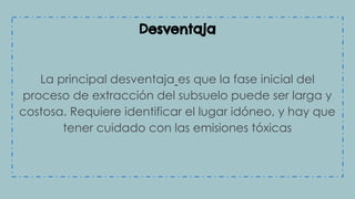 Desventaja
La principal desventaja es que la fase inicial del
proceso de extracción del subsuelo puede ser larga y
costosa. Requiere identificar el lugar idóneo, y hay que
tener cuidado con las emisiones tóxicas
 