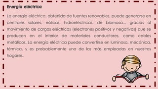 Energía eléctrica
La energía eléctrica, obtenida de fuentes renovables, puede generarse en
centrales solares, eólicas, hidroeléctricas, de biomasa... gracias al
movimiento de cargas eléctricas (electrones positivos y negativos) que se
producen en el interior de materiales conductores, como cables
metálicos. La energía eléctrica puede convertirse en luminosa, mecánica,
térmica, y es probablemente una de las más empleadas en nuestros
hogares.
 