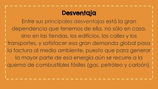 Desventaja
Entre sus principales desventajas está la gran
dependencia que tenemos de ella, no sólo en casa,
sino en las tiendas, los edificios, las calles y los
transportes, y satisfacer esa gran demanda global pasa
la factura al medio ambiente, puesto que para generar
la mayor parte de esa energía aún se recurre a la
quema de combustibles fósiles (gas, petróleo y carbón).
 