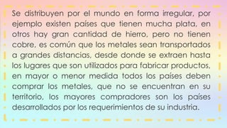 Se distribuyen por el mundo en forma irregular, por
ejemplo existen países que tienen mucha plata, en
otros hay gran cantidad de hierro, pero no tienen
cobre, es común que los metales sean transportados
a grandes distancias, desde donde se extraen hasta
los lugares que son utilizados para fabricar productos,
en mayor o menor medida todos los países deben
comprar los metales, que no se encuentran en su
territorio, los mayores compradores son los países
desarrollados por los requerimientos de su industria.
 