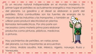 Es un recurso natural indispensable en el mundo moderno. En
primer lugar el petróleo es actualmente energético mas importante
del planeta. La gasolina y el diesel se elaboran a partir del
petróleo. Estos combustibles son las fuentes de energía de la
mayoría de las industrias y los transportes, y también se
utilizan para producir electricidad en plantas
llamadas termoeléctricas. Por otra parte son
necesarios como materia prima para elaborar
productos como pinturas, plásticos, medicinas
o pinturas.
Hay yacimientos de petróleo, en varias zonas
del planeta. Lo mas importantes se encuentran
en china, Arabia saudita, Irak, México, nigeria, noruega, Rusia y
Venezuela.
 