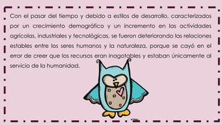Con el pasar del tiempo y debido a estilos de desarrollo, caracterizados
por un crecimiento demográfico y un incremento en las actividades
agrícolas, industriales y tecnológicas, se fueron deteriorando las relaciones
estables entre los seres humanos y la naturaleza, porque se cayó en el
error de creer que los recursos eran inagotables y estaban únicamente al
servicio de la humanidad.
 