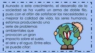 Aunado a este crecimiento, el desarrollo de la
sociedad se ha vuelto un arma de doble filo,
pues con el afán de satisfacer las necesidades y
mejorar la calidad de vida, los seres humanos,
estamos produciendo una
serie de problemas
ambientales que
provocan un gran
impacto sobre el suelo,
el aire y el agua. Entre ellos
se puede citar:
 
