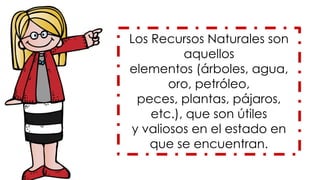 Los Recursos Naturales son
aquellos
elementos (árboles, agua,
oro, petróleo,
peces, plantas, pájaros,
etc.), que son útiles
y valiosos en el estado en
que se encuentran.
 