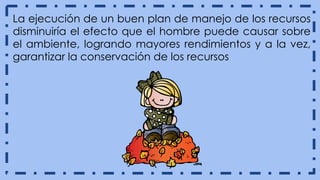 La ejecución de un buen plan de manejo de los recursos
disminuiría el efecto que el hombre puede causar sobre
el ambiente, logrando mayores rendimientos y a la vez,
garantizar la conservación de los recursos
 