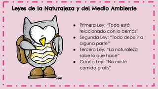 Leyes de la Naturaleza y del Medio Ambiente
● Primera Ley: “Todo está
relacionado con lo demás”
● Segunda Ley: “Todo debe ir a
alguna parte”
● Tercera Ley: “La naturaleza
sabe lo que hace”
● Cuarta Ley: “No existe
comida gratis”
 